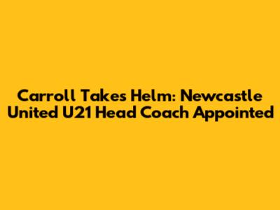 Carroll Takes Helm: Newcastle United U21 Head Coach Appointed