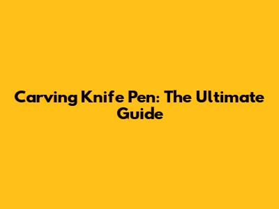 Carving Knife Pen: The Ultimate Guide