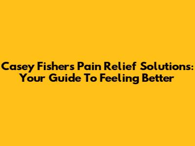 Casey Fisher's Pain Relief Solutions: Your Guide To Feeling Better