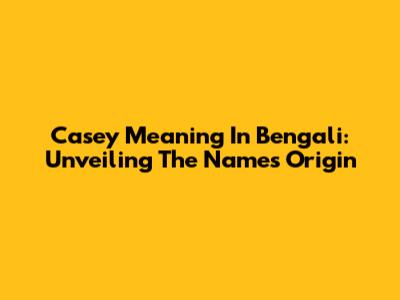 Casey Meaning In Bengali: Unveiling The Name's Origin