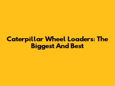 Caterpillar Wheel Loaders: The Biggest And Best