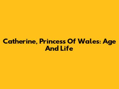 Catherine, Princess Of Wales: Age And Life