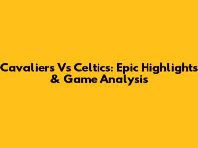 Cavaliers Vs Celtics: Epic Highlights & Game Analysis