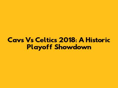 Cavs Vs Celtics 2018: A Historic Playoff Showdown