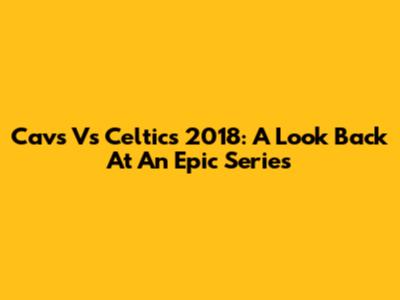 Cavs Vs Celtics 2018: A Look Back At An Epic Series