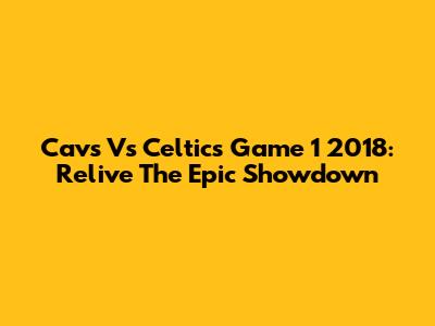 Cavs Vs Celtics Game 1 2018: Relive The Epic Showdown