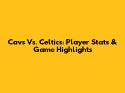 Cavs Vs. Celtics: Player Stats & Game Highlights
