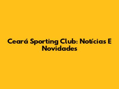 Ceará Sporting Club: Notícias E Novidades
