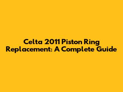Celta 2011 Piston Ring Replacement: A Complete Guide