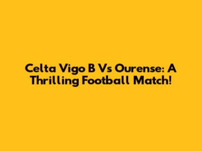 Celta Vigo B Vs Ourense: A Thrilling Football Match!