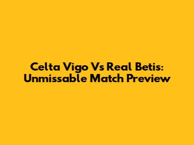 Celta Vigo Vs Real Betis: Unmissable Match Preview
