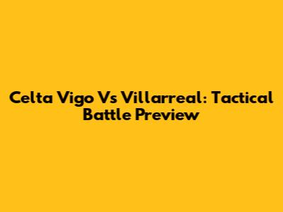 Celta Vigo Vs Villarreal: Tactical Battle Preview