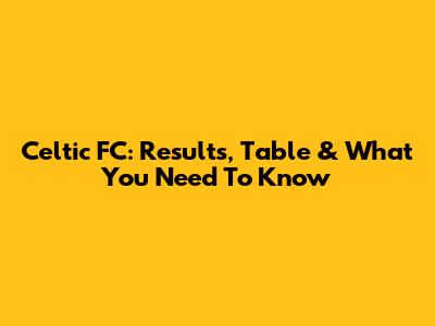 Celtic FC: Results, Table & What You Need To Know