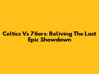 Celtics Vs 76ers: Reliving The Last Epic Showdown