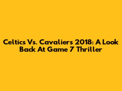 Celtics Vs. Cavaliers 2018: A Look Back At Game 7 Thriller