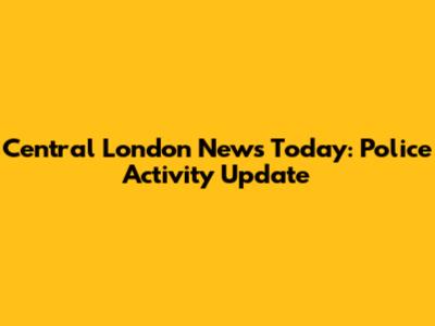 Central London News Today: Police Activity Update