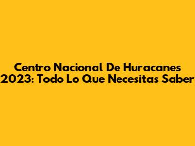 Centro Nacional De Huracanes 2023: Todo Lo Que Necesitas Saber