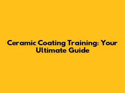 Ceramic Coating Training: Your Ultimate Guide