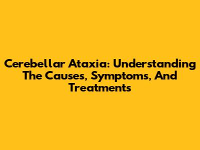 Cerebellar Ataxia: Understanding The Causes, Symptoms, And Treatments