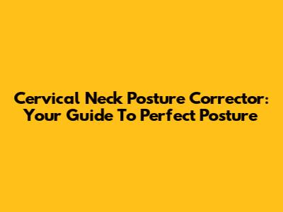 Cervical Neck Posture Corrector: Your Guide To Perfect Posture