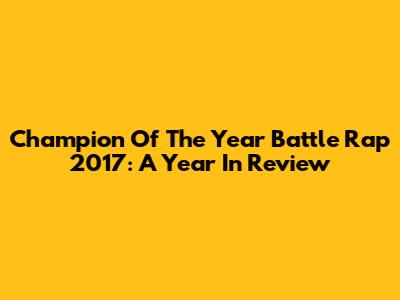Champion Of The Year Battle Rap 2017: A Year In Review