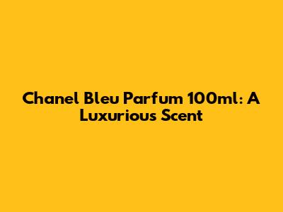 Chanel Bleu Parfum 100ml: A Luxurious Scent