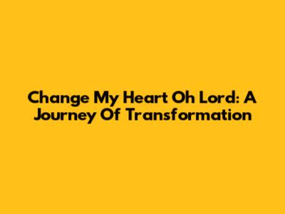 Change My Heart Oh Lord: A Journey Of Transformation