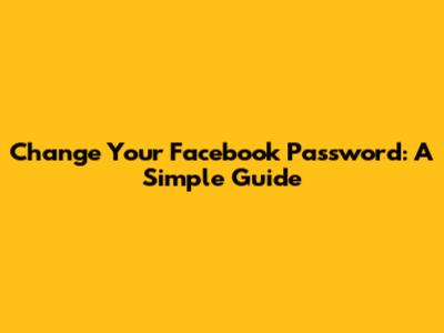 Change Your Facebook Password: A Simple Guide