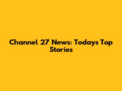 Channel 27 News: Today's Top Stories