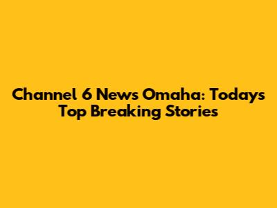Channel 6 News Omaha: Today's Top Breaking Stories