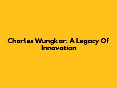 Charles Wungkar: A Legacy Of Innovation