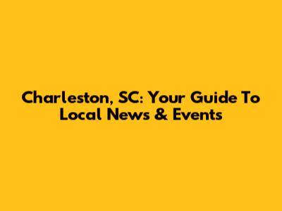 Charleston, SC: Your Guide To Local News & Events