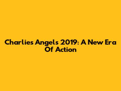 Charlie's Angels 2019: A New Era Of Action