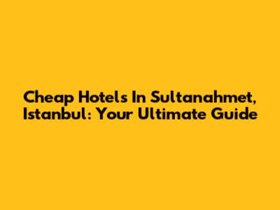 Cheap Hotels In Sultanahmet, Istanbul: Your Ultimate Guide