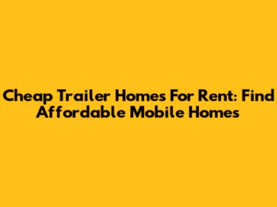 Cheap Trailer Homes For Rent: Find Affordable Mobile Homes