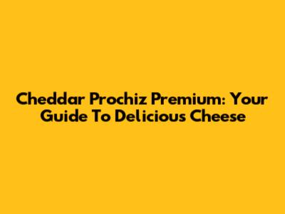 Cheddar Prochiz Premium: Your Guide To Delicious Cheese