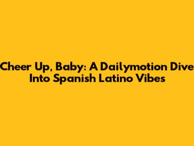 Cheer Up, Baby: A Dailymotion Dive Into Spanish Latino Vibes