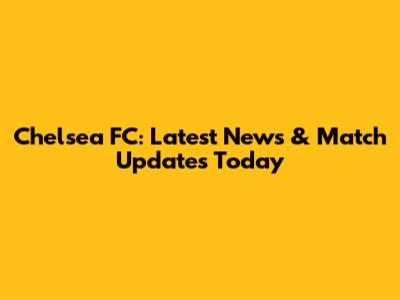 Chelsea FC: Latest News & Match Updates Today