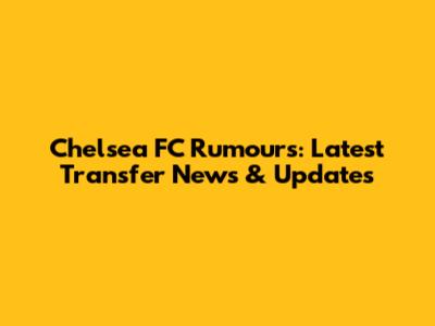 Chelsea FC Rumours: Latest Transfer News & Updates