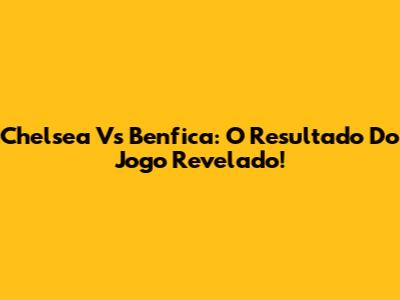 Chelsea Vs Benfica: O Resultado Do Jogo Revelado!