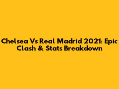 Chelsea Vs Real Madrid 2021: Epic Clash & Stats Breakdown