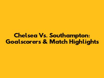 Chelsea Vs. Southampton: Goalscorers & Match Highlights
