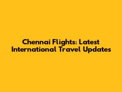 Chennai Flights: Latest International Travel Updates