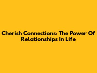 Cherish Connections: The Power Of Relationships In Life