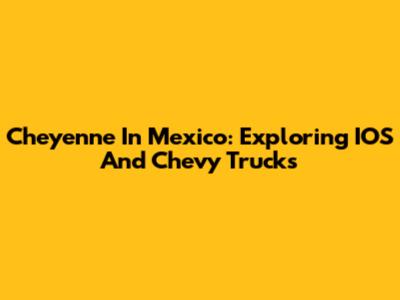 Cheyenne In Mexico: Exploring IOS And Chevy Trucks