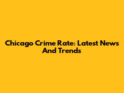 Chicago Crime Rate: Latest News And Trends