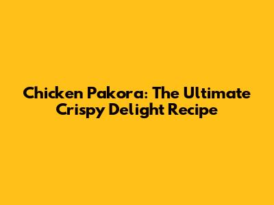 Chicken Pakora: The Ultimate Crispy Delight Recipe