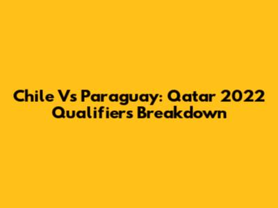 Chile Vs Paraguay: Qatar 2022 Qualifiers Breakdown