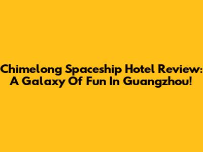 Chimelong Spaceship Hotel Review: A Galaxy Of Fun In Guangzhou!