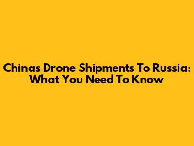 China's Drone Shipments To Russia: What You Need To Know